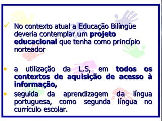 No contexto atual a Educação Bilíngüe deveria contemplar um  projeto educacional  que tenha como princípio norteador  a utilização da L.S, em  todos os contextos de aquisição de acesso à informação,  seguida da aprendizagem da língua portuguesa, como segunda língua no currículo escolar.  