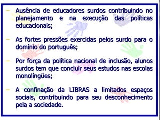 Ausência de educadores surdos contribuindo no planejamento e na execução das políticas educacionais; As fortes pressões exercidas pelos surdo para o domínio do português;  Por força da política nacional de inclusão, alunos surdos tem que concluir seus estudos nas escolas monolíngües; A confinação da LIBRAS a limitados espaços sociais, contribuindo para seu desconhecimento pela a sociedade. 