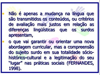 Não é apenas a mudança na língua que são transmitidos os conteúdos, ou critérios de avaliação mais justos em relação as diferenças lingüísticas que os surdos apresentam,  o que vai garantir ou orientar uma nova abordagem curricular, mas a compreensão do sujeito surdo em sua totalidade sócio-histórico-cultural e a legitimação do seu “lugar” nas práticas sociais (FERNANDES, 1998). 
