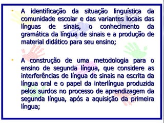 A identificação da situação linguística da comunidade escolar e das variantes locais das línguas de sinais, o conhecimento da gramática da língua de sinais e a produção de material didático para seu ensino; A construção de uma metodologia para o ensino de segunda língua, que considere as interferências de língua de sinais na escrita da língua oral e o papel da interlíngua produzida pelos surdos no processo de aprendizagem da segunda língua, após a aquisição da primeira língua; 