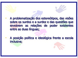 A problematização dos estereótipos, das visões sobre os surdos e a surdez e das questões que envolvem as relações de poder existentes entre as duas línguas; A posição política e ideológica frente a escola inclusiva; 