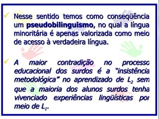 Nesse sentido temos como conseqüência um  pseudobilinguismo , no qual a língua minoritária é apenas valorizada como meio de acesso à verdadeira língua. A maior contradição no processo educacional dos surdos é a “insistência metodológica” no aprendizado de L 2  sem que a maioria dos alunos surdos tenha vivenciado experiências lingüísticas por meio de L 1 . 