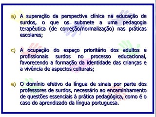 A superação da perspectiva clínica na educação de surdos, o que os submete a uma pedagogia terapêutica (de correção/normalização) nas práticas escolares; A ocupação do espaço prioritário dos adultos e profissionais surdos no processo educacional, favorecendo a formação da identidade das crianças e a vivência de aspectos culturais; O domínio efetivo da língua de sinais por parte dos professores de surdos, necessário ao encaminhamento de questões essenciais à prática pedagógica, como é o caso do aprendizado da língua portuguesa. 