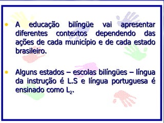 A educação bilíngüe vai apresentar diferentes contextos dependendo das ações de cada município e de cada estado brasileiro. Alguns estados – escolas bilíngües – língua da instrução é L.S e língua portuguesa é ensinado como L 2 . 