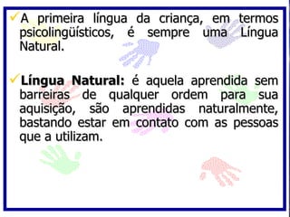 A primeira língua da criança, em termos psicolingüísticos, é sempre uma Língua Natural. Língua Natural:  é aquela aprendida sem barreiras de qualquer ordem para sua aquisição, são aprendidas naturalmente, bastando estar em contato com as pessoas que a utilizam. 