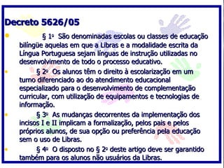 Decreto 5626/05            § 1 o   São denominadas escolas ou classes de educação bilíngüe aquelas em que a Libras e a modalidade escrita da Língua Portuguesa sejam línguas de instrução utilizadas no desenvolvimento de todo o processo educativo.          § 2 o   Os alunos têm o direito à escolarização em um turno diferenciado ao do atendimento educacional especializado para o desenvolvimento de complementação curricular, com utilização de equipamentos e tecnologias de informação.          § 3 o   As mudanças decorrentes da implementação dos incisos I e II implicam a formalização, pelos pais e pelos próprios alunos, de sua opção ou preferência pela educação sem o uso de Libras.          § 4 o   O disposto no § 2 o  deste artigo deve ser garantido também para os alunos não usuários da Libras. 