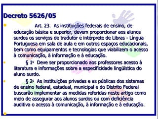 Decreto 5626/05             Art. 23.  As instituições federais de ensino, de educação básica e superior, devem proporcionar aos alunos surdos os serviços de tradutor e intérprete de Libras - Língua Portuguesa em sala de aula e em outros espaços educacionais, bem como equipamentos e tecnologias que viabilizem o acesso à comunicação, à informação e à educação.          § 1 o   Deve ser proporcionado aos professores acesso à literatura e informações sobre a especificidade lingüística do aluno surdo.          § 2 o   As instituições privadas e as públicas dos sistemas de ensino federal, estadual, municipal e do Distrito Federal buscarão implementar as medidas referidas neste artigo como meio de assegurar aos alunos surdos ou com deficiência auditiva o acesso à comunicação, à informação e à educação.     