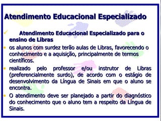 Atendimento Educacional Especializado  Atendimento Educacional Especializado para o ensino de Libras  os alunos com surdez terão aulas de Libras, favorecendo o conhecimento e a aquisição, principalmente de termos científicos.  realizado pelo professor e/ou instrutor de Libras (preferencialmente surdo), de acordo com o estágio de desenvolvimento da Língua de Sinais em que o aluno se encontra.  O atendimento deve ser planejado a partir do diagnóstico do conhecimento que o aluno tem a respeito da Língua de Sinais.  