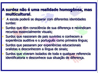 A surdez não é uma realidade homogênea, mas
  multicultural.
 A escola poderá se deparar com diferentes identidades
    surdas:
•   Surdos que têm consciência de sua diferença e reivindicam
    recursos essencialmente visuais;
•   Surdos que nasceram de pais ouvintes e conhecem a
    experiência auditiva e o português como primeira língua;
•   Surdos que passaram por experiências educacionais
    oralistas e desconhecem a língua de sinais;
•   Surdos que viveram isolados de toda e qualquer referencia
    identificatoria e desconhece sua situação de diferença.
 