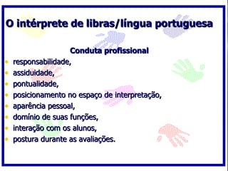 O intérprete de libras/língua portuguesa

                    Conduta profissional
•   responsabilidade,
•   assiduidade,
•   pontualidade,
•   posicionamento no espaço de interpretação,
•   aparência pessoal,
•   domínio de suas funções,
•   interação com os alunos,
•   postura durante as avaliações.
 