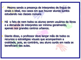  Mesmo sendo a presença de interpretes de língua de
  sinais o ideal, nos casos em que houver alunos surdos
  estudando nas classes comuns

• Há o fato de nem todos os alunos serem usuários da libras
  e a demanda de interpretes ser mínima geralmente,
  apenas nos grandes centros urbanos.

• Diante disso, o professor deve lançar mão de todos os
  recursos e estratégias visuais que acompanhem a
  oralidade, pois, ao contrário, seu aluno surdo em nada se
  beneficiará das aulas.
 