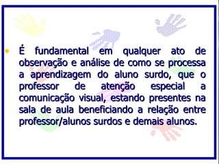 • É fundamental em qualquer ato de
  observação e análise de como se processa
  a aprendizagem do aluno surdo, que o
  professor    de    atenção   especial    a
  comunicação visual, estando presentes na
  sala de aula beneficiando a relação entre
  professor/alunos surdos e demais alunos.
 