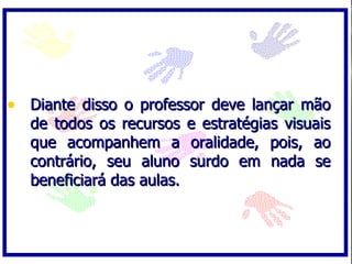 • Diante disso o professor deve lançar mão
   de todos os recursos     e estratégias visuais
   que acompanhem a         oralidade, pois, ao
   contrário, seu aluno     surdo em nada se
   beneficiará das aulas.
 
