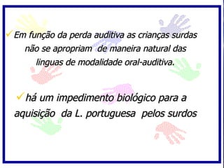 Em função da perda auditiva as crianças surdas
    não se apropriam de maneira natural das
      linguas de modalidade oral-auditiva.



  há um impedimento biológico para a
  aquisição da L. portuguesa pelos surdos
 