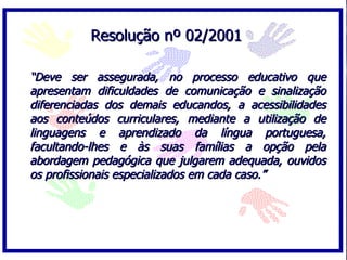 Resolução nº 02/2001

“Deve ser assegurada, no processo educativo que
apresentam dificuldades de comunicação e sinalização
diferenciadas dos demais educandos, a acessibilidades
aos conteúdos curriculares, mediante a utilização de
linguagens e aprendizado da língua portuguesa,
facultando-lhes e às suas famílias a opção pela
abordagem pedagógica que julgarem adequada, ouvidos
os profissionais especializados em cada caso.”
 