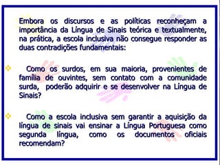 Embora os discursos e as políticas reconheçam a
    importância da Língua de Sinais teórica e textualmente,
    na prática, a escola inclusiva não consegue responder as
    duas contradições fundamentais:

     Como os surdos, em sua maioria, provenientes de
    família de ouvintes, sem contato com a comunidade
    surda, poderão adquirir e se desenvolver na Língua de
    Sinais?

      Como a escola inclusiva sem garantir a aquisição da
    língua de sinais vai ensinar a Língua Portuguesa como
    segunda língua, como os documentos oficiais
    recomendam?
 