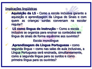 Implicações lingüísticas
 Aquisição da LS - Como a escola inclusiva garante a
    aquisição e aprendizagem da Língua de Sinais e com
    quem as crianças surdas conversam na escolar
    regular?
 LS como língua de instrução – Como a escola
    inclusiva se organiza para ensinar os conteúdos em
    língua de sinais de forma equânime aos ouvintes?
                     Escola monolíngue
 Aprendizagem de Língua Portuguesa - como
    segunda língua – como nas salas de aula inclusivas, a
    Língua Portuguesa será ensinada, simultaneamente,
    como a segunda língua para os surdos e como
    primeira língua para os ouvintes?
 