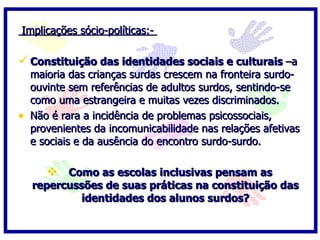 Implicações sócio-políticas:-

 Constituição das identidades sociais e culturais –a
    maioria das crianças surdas crescem na fronteira surdo-
    ouvinte sem referências de adultos surdos, sentindo-se
    como uma estrangeira e muitas vezes discriminados.
•   Não é rara a incidência de problemas psicossociais,
    provenientes da incomunicabilidade nas relações afetivas
    e sociais e da ausência do encontro surdo-surdo.

        Como as escolas inclusivas pensam as
    repercussões de suas práticas na constituição das
             identidades dos alunos surdos?
 