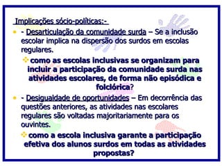 Implicações sócio-políticas:-
• - Desarticulação da comunidade surda – Se a inclusão
   escolar implica na dispersão dos surdos em escolas
   regulares.
    como as escolas inclusivas se organizam para
     incluir a participação da comunidade surda nas
      atividades escolares, de forma não episódica e
                           folclórica?
• - Desigualdade de oportunidades – Em decorrência das
   questões anteriores, as atividades nas escolares
   regulares são voltadas majoritariamente para os
   ouvintes.
   como a escola inclusiva garante a participação
    efetiva dos alunos surdos em todas as atividades
                          propostas?
 