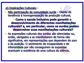c) Implicações Culturais: -
• Não participação da comunidade surda – Diante da
   tendência à homogeneização da produção cultural,
        Como a escola inclusiva pode garantir o
      desenvolvimento de diferentes manifestações
   culturais? e, em particular, como os surdos podem
       desenvolver suas manifestações culturais?
• As expressões culturais dos surdos são silenciadas ou,
   então, obrigados a se manifestarem de forma não
   significativa, em representações que dependem do som
   e da audição. O sentimento de incapacidade e de
   inferioridade por não conseguirem se expressar
   acentuam a existência de uma cultura do silêncio.
 