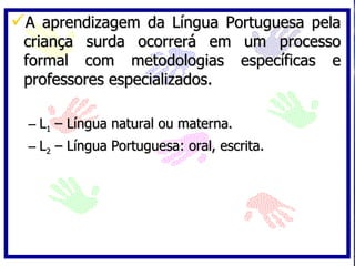 A aprendizagem da Língua Portuguesa pela
 criança surda ocorrerá em um processo
 formal com metodologias específicas e
 professores especializados.

  – L1 – Língua natural ou materna.
  – L2 – Língua Portuguesa: oral, escrita.
 