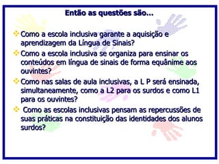 Então as questões são…

 Como a escola inclusiva garante a aquisição e
  aprendizagem da Língua de Sinais?
 Como a escola inclusiva se organiza para ensinar os
  conteúdos em língua de sinais de forma equânime aos
  ouvintes?
 Como nas salas de aula inclusivas, a L P será ensinada,
  simultaneamente, como a L2 para os surdos e como L1
  para os ouvintes?
 Como as escolas inclusivas pensam as repercussões de
  suas práticas na constituição das identidades dos alunos
  surdos?
 