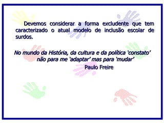Devemos considerar a forma excludente que tem
caracterizado o atual modelo de inclusão escolar de
surdos.

No mundo da História, da cultura e da política ‘constato’
       não para me ‘adaptar’ mas para ‘mudar’
                            Paulo Freire
 