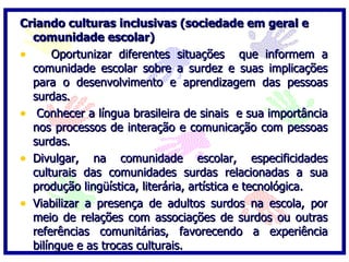 Criando culturas inclusivas (sociedade em geral e
  comunidade escolar)
•      Oportunizar diferentes situações que informem a
  comunidade escolar sobre a surdez e suas implicações
  para o desenvolvimento e aprendizagem das pessoas
  surdas.
• Conhecer a língua brasileira de sinais e sua importância
  nos processos de interação e comunicação com pessoas
  surdas.
• Divulgar, na comunidade escolar, especificidades
  culturais das comunidades surdas relacionadas a sua
  produção lingüística, literária, artística e tecnológica.
• Viabilizar a presença de adultos surdos na escola, por
  meio de relações com associações de surdos ou outras
  referências comunitárias, favorecendo a experiência
  bilíngue e as trocas culturais.
 
