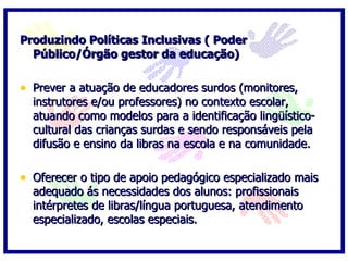Produzindo Políticas Inclusivas ( Poder
  Público/Órgão gestor da educação)

• Prever a atuação de educadores surdos (monitores,
  instrutores e/ou professores) no contexto escolar,
  atuando como modelos para a identificação lingüístico-
  cultural das crianças surdas e sendo responsáveis pela
  difusão e ensino da libras na escola e na comunidade.

• Oferecer o tipo de apoio pedagógico especializado mais
  adequado ás necessidades dos alunos: profissionais
  intérpretes de libras/língua portuguesa, atendimento
  especializado, escolas especiais.
 