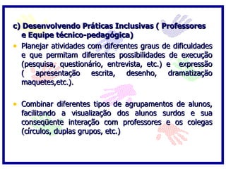 c) Desenvolvendo Práticas Inclusivas ( Professores
  e Equipe técnico-pedagógica)
• Planejar atividades com diferentes graus de dificuldades
  e que permitam diferentes possibilidades de execução
  (pesquisa, questionário, entrevista, etc.) e expressão
  (   apresentação escrita,      desenho, dramatização
  maquetes,etc.).

• Combinar diferentes tipos de agrupamentos de alunos,
  facilitando a visualização dos alunos surdos e sua
  conseqüente interação com professores e os colegas
  (círculos, duplas grupos, etc.)
 