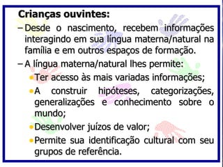 Crianças ouvintes:
– Desde o nascimento, recebem informações
  interagindo em sua língua materna/natural na
  família e em outros espaços de formação.
– A língua materna/natural lhes permite:
   • Ter acesso às mais variadas informações;
   • A construir hipóteses, categorizações,
     generalizações e conhecimento sobre o
     mundo;
   • Desenvolver juízos de valor;
   • Permite sua identificação cultural com seu
     grupos de referência.
 