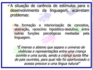 A situação de carência de estímulos para o
 desenvolvimento da linguagem, acarretam
 problemas:

  • Na formação e interiorização de conceitos,
   abstração, raciocínio hipotético-dedutivo, entre
   outras funções psicológicas mediadas pela
   linguagem.

     “É imenso o abismo que separa o universo de
      vivências e representações entre uma criança
    ouvinte e uma surda, sendo a criança surda filha
   de pais ouvintes, para qual não foi oportunizado o
          acesso precoce a uma língua natural”
 