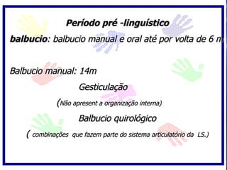 Período pré -linguístico
balbucio: balbucio manual e oral até por volta de 6 m


Balbucio manual: 14m
                      Gesticulação
             (Não apresent a organização interna)
                      Balbucio quirológico
    ( combinações   que fazem parte do sistema articulatório da LS.)
 