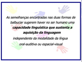 As semelhanças encontradas nas duas formas de
   balbuciar sugerem haver no ser humano uma
    capacidade linguística que sustenta a
          aquisição da linguagem
    independente da modalidade da língua
        oral-auditiva ou espacial-visual
 