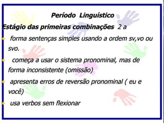 Período Linguístico
Estágio das primeiras combinações 2 a
• forma sentenças simples usando a ordem sv,vo ou
  svo.
• começa a usar o sistema pronominal, mas de
  forma inconsistente (omissão)
• apresenta erros de reversão pronominal ( eu e
  você)
• usa verbos sem flexionar
 