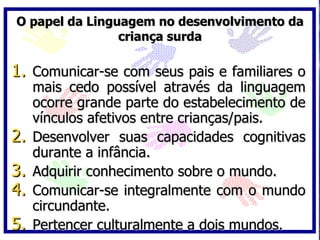 O papel da Linguagem no desenvolvimento da
                criança surda

1. Comunicar-se com seus pais e familiares o
     mais cedo possível através da linguagem
     ocorre grande parte do estabelecimento de
     vínculos afetivos entre crianças/pais.
2.   Desenvolver suas capacidades cognitivas
     durante a infância.
3.   Adquirir conhecimento sobre o mundo.
4.   Comunicar-se integralmente com o mundo
     circundante.
5.   Pertencer culturalmente a dois mundos.
 