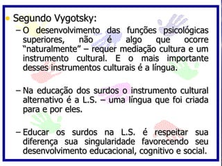 • Segundo Vygotsky:
  – O desenvolvimento das funções psicológicas
    superiores,   não    é    algo      que   ocorre
    “naturalmente” – requer mediação cultura e um
    instrumento cultural. E o mais importante
    desses instrumentos culturais é a língua.

  – Na educação dos surdos o instrumento cultural
    alternativo é a L.S. – uma língua que foi criada
    para e por eles.

  – Educar os surdos na L.S. é respeitar sua
    diferença sua singularidade favorecendo seu
    desenvolvimento educacional, cognitivo e social.
 