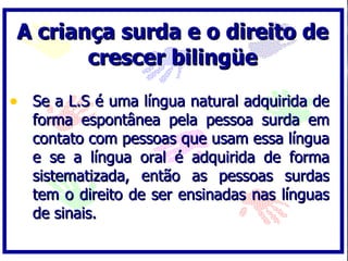 A criança surda e o direito de
        crescer bilingüe

• Se a L.S é uma língua natural adquirida de
   forma espontânea pela pessoa surda em
   contato com pessoas que usam essa língua
   e se a língua oral é adquirida de forma
   sistematizada, então as pessoas surdas
   tem o direito de ser ensinadas nas línguas
   de sinais.
 