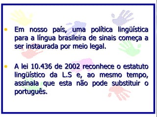 • Em nosso país, uma política lingüística
   para a língua brasileira de sinais começa a
   ser instaurada por meio legal.

• A lei 10.436 de 2002 reconhece o estatuto
   lingüístico da L.S e, ao mesmo tempo,
   assinala que esta não pode substituir o
   português.
 