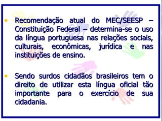 • Recomendação atual do MEC/SEESP –
  Constituição Federal – determina-se o uso
  da língua portuguesa nas relações sociais,
  culturais, econômicas, jurídica e nas
  instituições de ensino.

• Sendo surdos cidadãos brasileiros tem o
  direito de utilizar esta língua oficial   tão
  importante para o exercício de            sua
  cidadania.
 