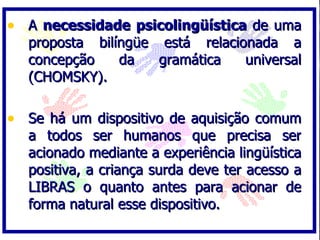 • A necessidade psicolingüística de uma
  proposta bilíngüe está relacionada a
  concepção    da   gramática   universal
  (CHOMSKY).

• Se há um dispositivo de aquisição comum
  a todos ser humanos que precisa ser
  acionado mediante a experiência lingüística
  positiva, a criança surda deve ter acesso a
  LIBRAS o quanto antes para acionar de
  forma natural esse dispositivo.
 