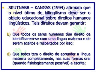 • SKUTNABB – KANGAS (1994) afirmam que
  o nível ótimo de bilingüísmo deve ser o
  objeto educacional sobre direitos humanos
  lingüísticos. Tais direitos devem garantir:

  b) Que todos os seres humanos têm direito de
     identificarem-se com uma língua materna e de
     serem aceitos e respeitados por isso;

  d) Que todos tem o direito de aprender a língua
     materna completamente, nas suas formas oral
     (quando fisiologicamente possível) e escrita;
 