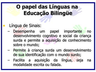 O papel das Línguas na
        Educação Bilíngüe

• Língua de Sinais:
  – Desempenha um papel importante no
    desenvolvimento cognitivo e social da criança
    surda e permite a aquisição de conhecimento
    sobre o mundo;
  – Permite à criança surda um desenvolvimento
    de sua identificação com o mundo surdo;
  – Facilita a aquisição da língua, seja na
    modalidade escrita ou falada.
 
