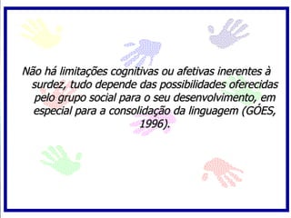 Não há limitações cognitivas ou afetivas inerentes à
 surdez, tudo depende das possibilidades oferecidas
  pelo grupo social para o seu desenvolvimento, em
  especial para a consolidação da linguagem (GÓES,
                        1996).
 