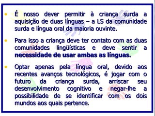 • É nosso dever permitir à criança surda a
   aquisição de duas línguas – a LS da comunidade
   surda e língua oral da maioria ouvinte.

• Para isso a criança deve ter contato com as duas
   comunidades lingüísticas e deve sentir       a
   necessidade de usar ambas as línguas.

• Optar apenas pela língua oral, devido aos
   recentes avanços tecnológicos, é jogar com o
   futuro    da  criança   surda,  arriscar  seu
   desenvolvimento cognitivo e negar-lhe a
   possibilidade de se identificar com os dois
   mundos aos quais pertence.
 