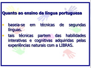 Quanto ao ensino da língua portuguesa

• baseia-se em técnicas de segundas
  línguas.
• tais técnicas partem das habilidades
  interativas e cognitivas adquiridas pelas
  experiências naturais com a LIBRAS.
 
