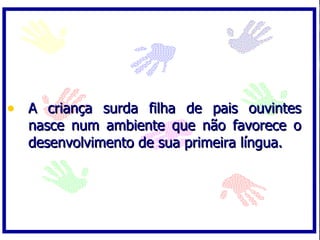 • A criança surda filha de pais ouvintes
  nasce num ambiente que não favorece o
  desenvolvimento de sua primeira língua.
 