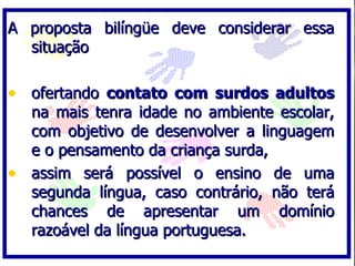 A proposta bilíngüe deve considerar essa
  situação

• ofertando contato com surdos adultos
  na mais tenra idade no ambiente escolar,
  com objetivo de desenvolver a linguagem
  e o pensamento da criança surda,
• assim será possível o ensino de uma
  segunda língua, caso contrário, não terá
  chances de apresentar um domínio
  razoável da língua portuguesa.
 