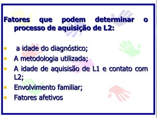 Fatores que podem determinar            o
   processo de aquisição de L2:

• a idade do diagnóstico;
• A metodologia utilizada;
• A idade de aquisisão de L1 e contato com
  L2;
• Envolvimento familiar;
• Fatores afetivos
 