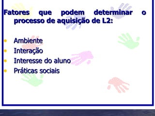 Fatores que podem determinar      o
   processo de aquisição de L2:

•   Ambiente
•   Interação
•   Interesse do aluno
•   Práticas sociais
 
